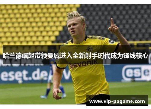 哈兰德崛起带领曼城进入全新射手时代成为锋线核心