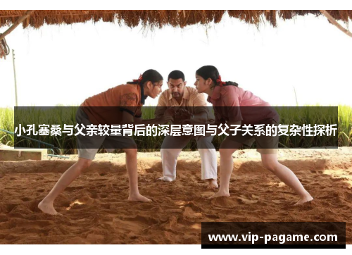 小孔塞桑与父亲较量背后的深层意图与父子关系的复杂性探析