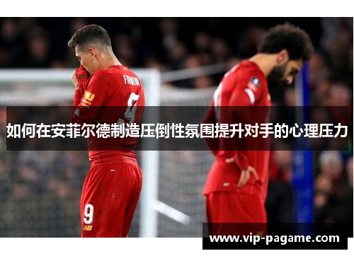 如何在安菲尔德制造压倒性氛围提升对手的心理压力