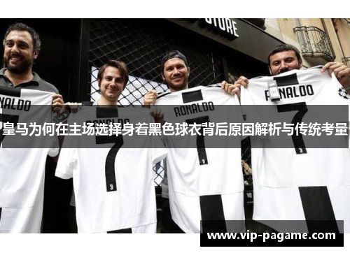 皇马为何在主场选择身着黑色球衣背后原因解析与传统考量
