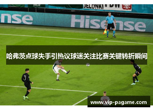 哈弗茨点球失手引热议球迷关注比赛关键转折瞬间