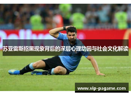 苏亚雷斯招黑现象背后的深层心理动因与社会文化解读 苏亚雷斯招黑现象背后的深层心理动因与社会文化解读