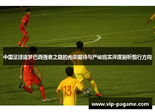 中国足球逐梦巴西强者之路的光荣期待与严峻现实深度剖析前行方向