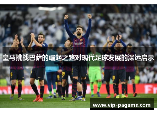 皇马挑战巴萨的崛起之路对现代足球发展的深远启示 皇马挑战巴萨的崛起之路对现代足球发展的深远启示