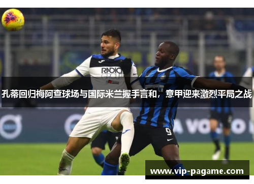 孔蒂回归梅阿查球场与国际米兰握手言和,意甲迎来激烈平局之战 孔蒂回归梅阿查球场与国际米兰握手言和,意甲迎来激烈平局之战