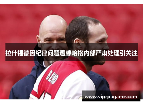 拉什福德因纪律问题遭滕哈格内部严肃处理引关注 拉什福德因纪律问题遭滕哈格内部严肃处理引关注