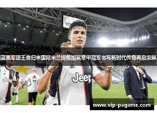 蓝黑军团王者归来国际米兰提前加冕意甲冠军书写新时代传奇再启荣耀 蓝黑军团王者归来国际米兰提前加冕意甲冠军书写新时代传奇再启荣耀