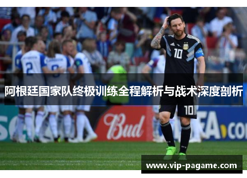 阿根廷国家队终极训练全程解析与战术深度剖析